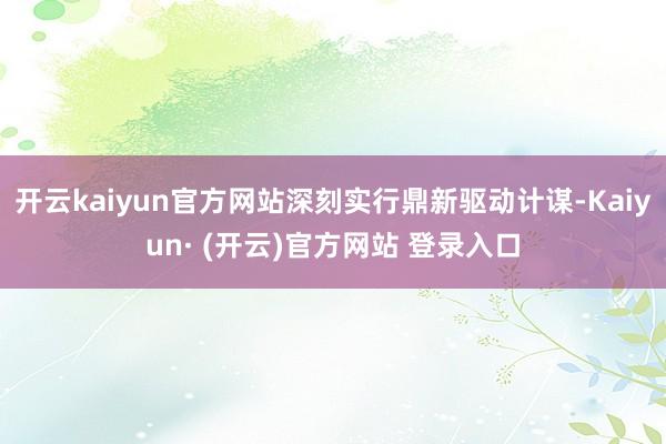 开云kaiyun官方网站深刻实行鼎新驱动计谋-Kaiyun· (开云)官方网站 登录入口