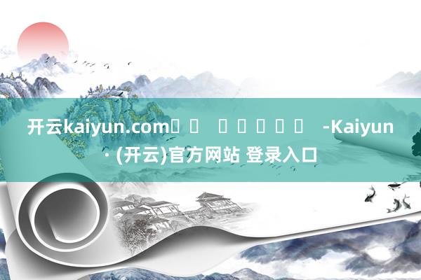 开云kaiyun.com		  					  -Kaiyun· (开云)官方网站 登录入口