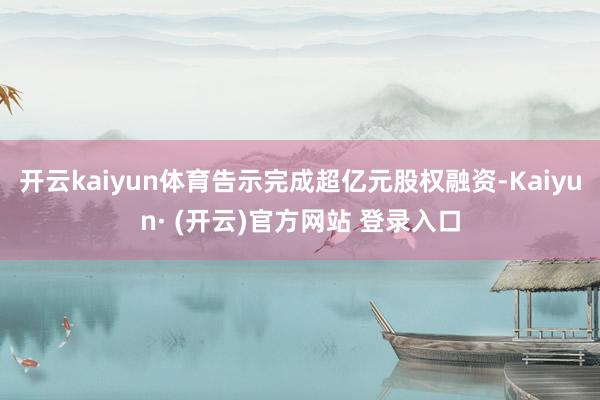 开云kaiyun体育告示完成超亿元股权融资-Kaiyun· 