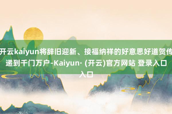 开云kaiyun将辞旧迎新、接福纳祥的好意思好道贺传递到千门万户-Kaiyun· (开云)官方网站 登录入口