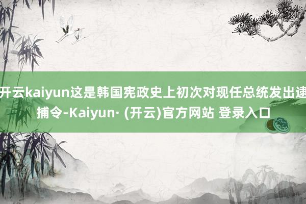 开云kaiyun这是韩国宪政史上初次对现任总统发出逮捕令-Kaiyun· (开云)官方网站 登录入口