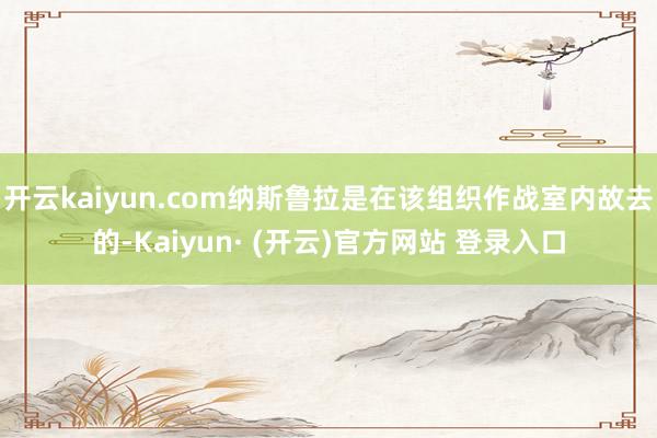 开云kaiyun.com纳斯鲁拉是在该组织作战室内故去的-Kaiyun· (开云)官方网站 登录入口