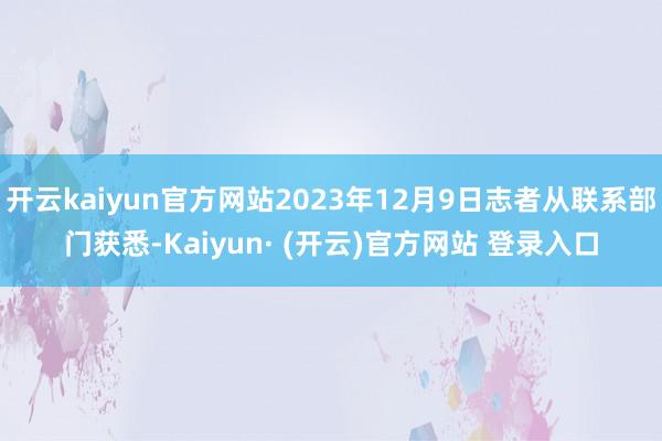 开云kaiyun官方网站2023年12月9日志者从联系部门获悉-Kaiyun· (开云)官方网站 登录入口