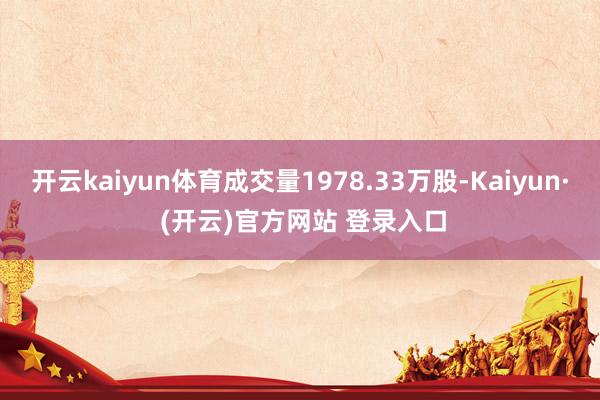 开云kaiyun体育成交量1978.33万股-Kaiyun· (开云)官方网站 登录入口