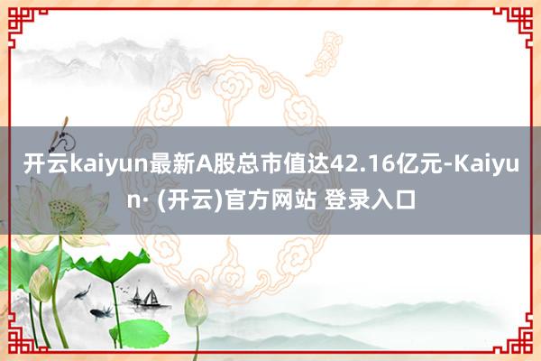 开云kaiyun最新A股总市值达42.16亿元-Kaiyun· (开云)官方网站 登录入口