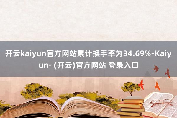 开云kaiyun官方网站累计换手率为34.69%-Kaiyun· (开云)官方网站 登录入口