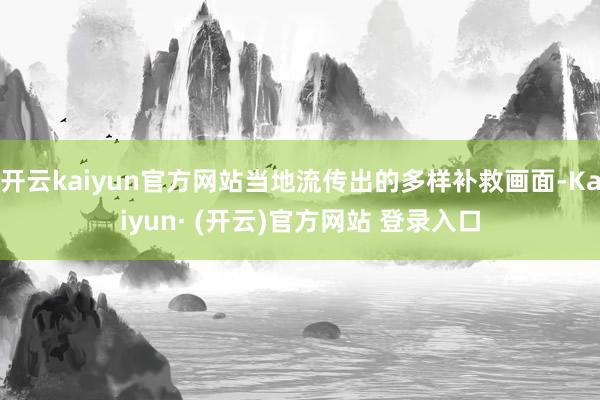 开云kaiyun官方网站当地流传出的多样补救画面-Kaiyun· (开云)官方网站 登录入口