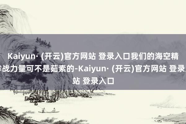 Kaiyun· (开云)官方网站 登录入口我们的海空精锐作战力量可不是茹素的-Kaiyun· (开云)官方网站 登录入口