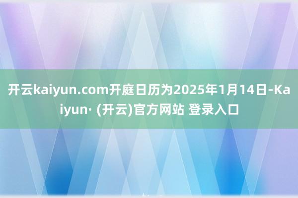 开云kaiyun.com开庭日历为2025年1月14日-Kaiyun· (开云)官方网站 登录入口