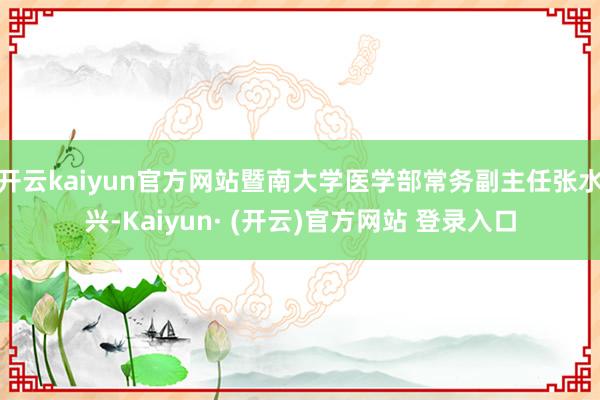 开云kaiyun官方网站暨南大学医学部常务副主任张水兴-Kaiyun· (开云)官方网站 登录入口