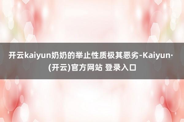 开云kaiyun奶奶的举止性质极其恶劣-Kaiyun· (开云)官方网站 登录入口