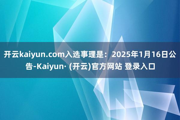 开云kaiyun.com入选事理是：2025年1月16日公告-Kaiyun· (开云)官方网站 登录入口