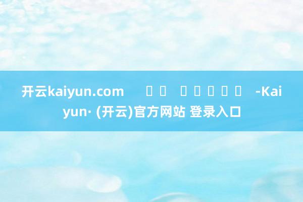 开云kaiyun.com      		  					  -Kaiyun· (开云)官方网站 登录入口