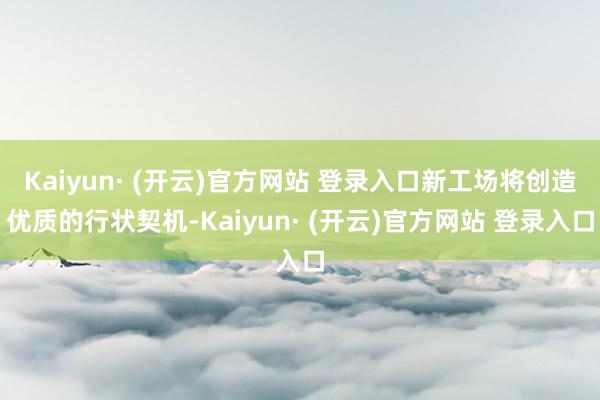 Kaiyun· (开云)官方网站 登录入口新工场将创造优质的行状契机-Kaiyun· (开云)官方网站 登录入口