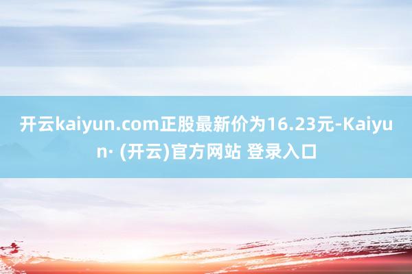 开云kaiyun.com正股最新价为16.23元-Kaiyun· (开云)官方网站 登录入口