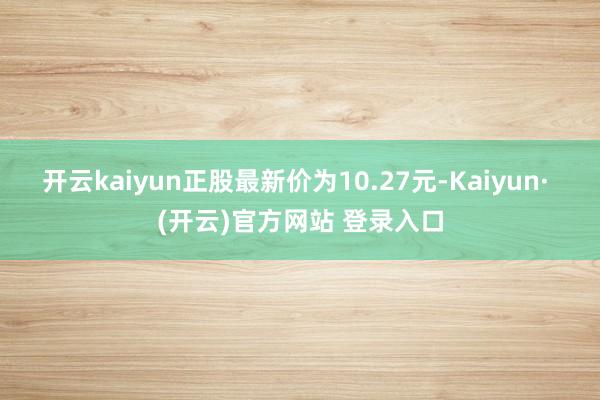 开云kaiyun正股最新价为10.27元-Kaiyun· (开云)官方网站 登录入口