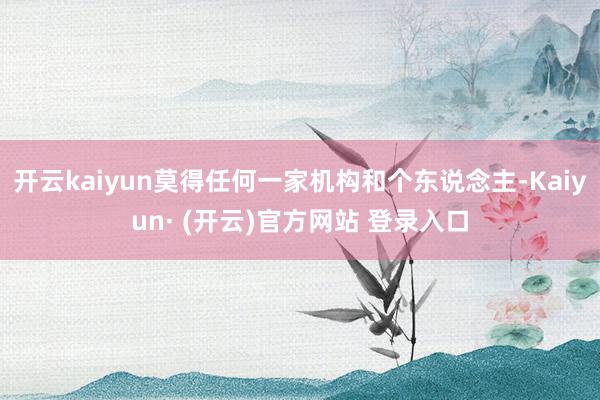 开云kaiyun莫得任何一家机构和个东说念主-Kaiyun· (开云)官方网站 登录入口