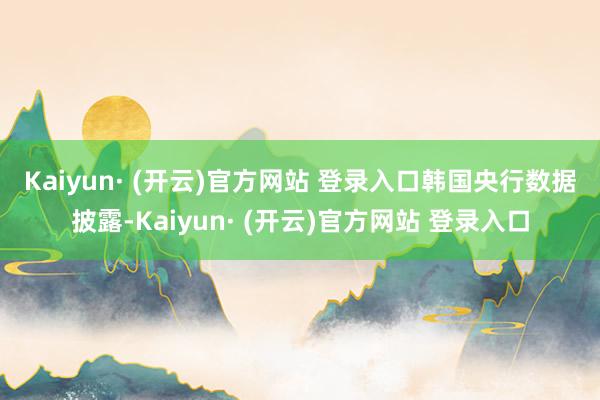 Kaiyun· (开云)官方网站 登录入口　　韩国央行数据披露-Kaiyun· (开云)官方网站 登录入口