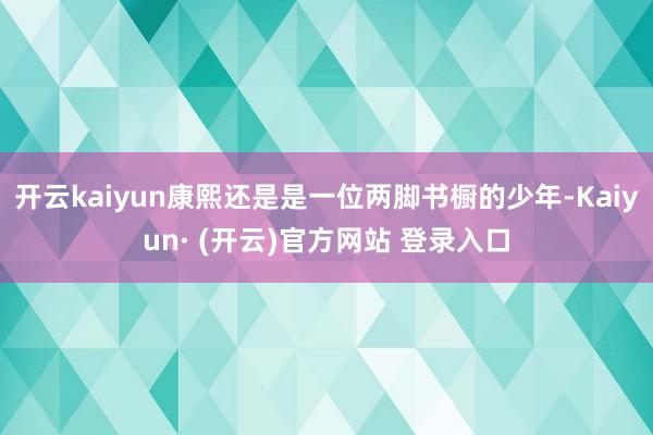 开云kaiyun康熙还是是一位两脚书橱的少年-Kaiyun· (开云)官方网站 登录入口