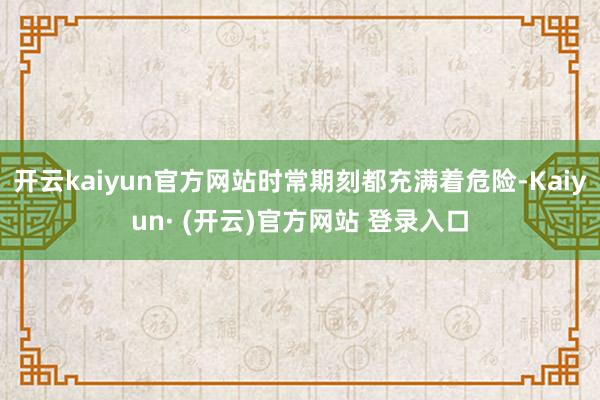 开云kaiyun官方网站时常期刻都充满着危险-Kaiyun· (开云)官方网站 登录入口