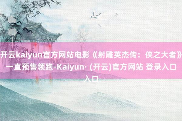 开云kaiyun官方网站电影《射雕英杰传：侠之大者》一直预售领跑-Kaiyun· (开云)官方网站 登录入口