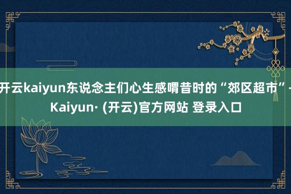 开云kaiyun东说念主们心生感喟昔时的“郊区超市”-Kaiyun· (开云)官方网站 登录入口