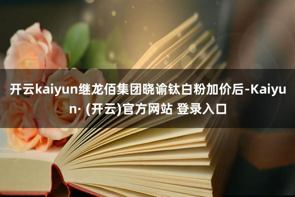 开云kaiyun继龙佰集团晓谕钛白粉加价后-Kaiyun· (开云)官方网站 登录入口