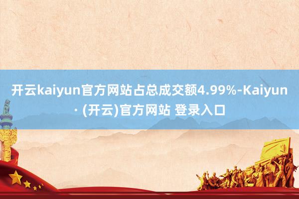 开云kaiyun官方网站占总成交额4.99%-Kaiyun· (开云)官方网站 登录入口