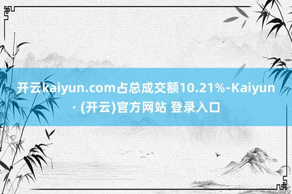 开云kaiyun.com占总成交额10.21%-Kaiyun· (开云)官方网站 登录入口