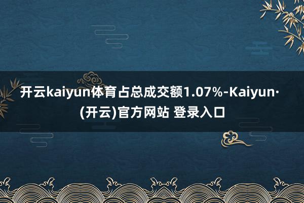 开云kaiyun体育占总成交额1.07%-Kaiyun· (开云)官方网站 登录入口