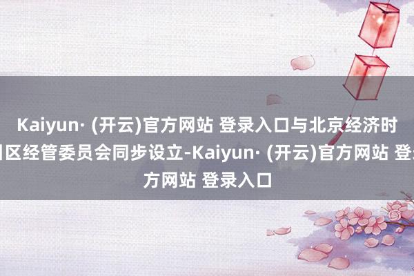 Kaiyun· (开云)官方网站 登录入口与北京经济时代招引区经管委员会同步设立-Kaiyun· (开云)官方网站 登录入口