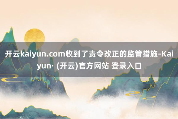 开云kaiyun.com收到了责令改正的监管措施-Kaiyun· (开云)官方网站 登录入口