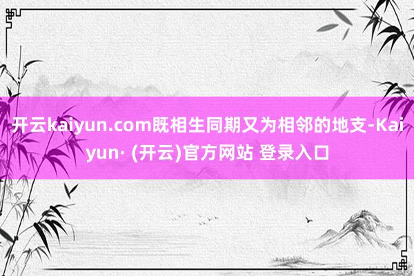 开云kaiyun.com既相生同期又为相邻的地支-Kaiyun· (开云)官方网站 登录入口