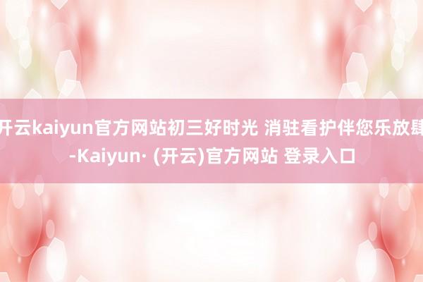 开云kaiyun官方网站初三好时光 消驻看护伴您乐放肆-Kaiyun· (开云)官方网站 登录入口