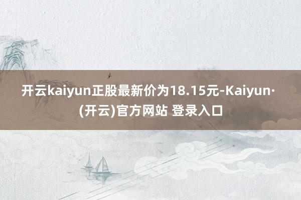 开云kaiyun正股最新价为18.15元-Kaiyun· (开云)官方网站 登录入口