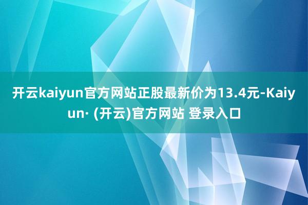 开云kaiyun官方网站正股最新价为13.4元-Kaiyun· (开云)官方网站 登录入口