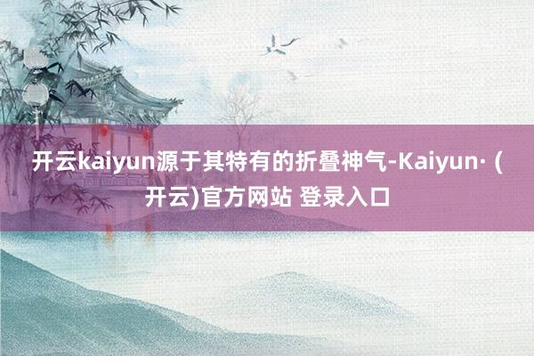 开云kaiyun源于其特有的折叠神气-Kaiyun· (开云)官方网站 登录入口