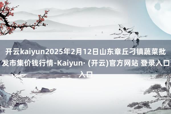 开云kaiyun2025年2月12日山东章丘刁镇蔬菜批发市集价钱行情-Kaiyun· (开云)官方网站 登录入口