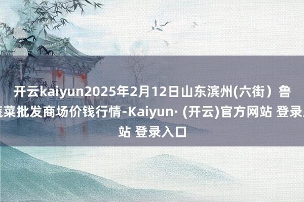 开云kaiyun2025年2月12日山东滨州(六街）鲁北蔬菜批发商场价钱行情-Kaiyun· (开云)官方网站 登录入口