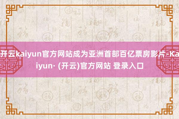 开云kaiyun官方网站成为亚洲首部百亿票房影片-Kaiyun· (开云)官方网站 登录入口