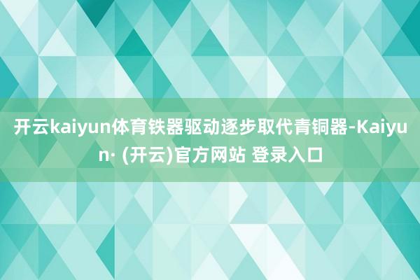 开云kaiyun体育铁器驱动逐步取代青铜器-Kaiyun· (开云)官方网站 登录入口