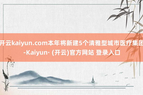 开云kaiyun.com本年将新建5个清雅型城市医疗集团-Kaiyun· (开云)官方网站 登录入口