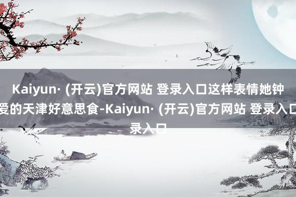 Kaiyun· (开云)官方网站 登录入口这样表情她钟爱的天津好意思食-Kaiyun· (开云)官方网站 登录入口