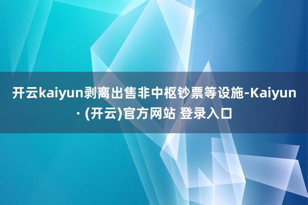 开云kaiyun剥离出售非中枢钞票等设施-Kaiyun· (