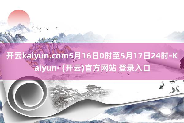 开云kaiyun.com5月16日0时至5月17日24时-K