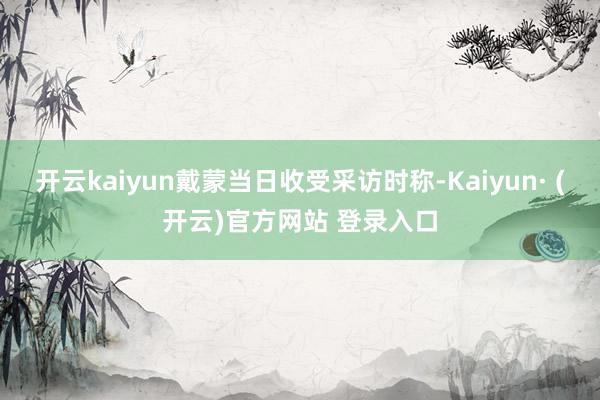 开云kaiyun戴蒙当日收受采访时称-Kaiyun· (开云
