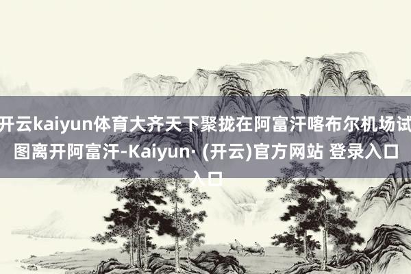 开云kaiyun体育大齐天下聚拢在阿富汗喀布尔机场试图离开阿