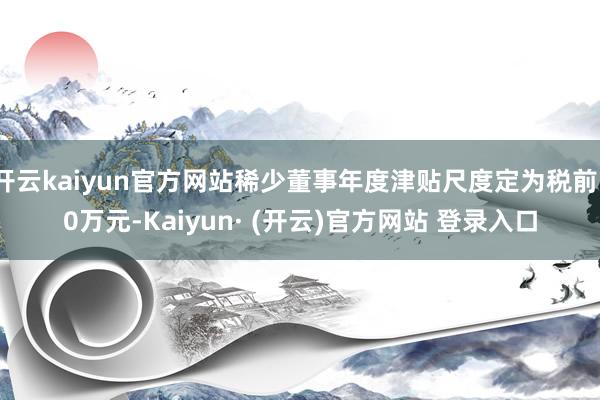 开云kaiyun官方网站稀少董事年度津贴尺度定为税前10万元