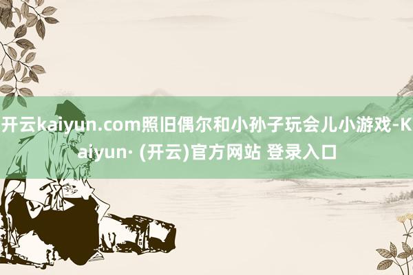 开云kaiyun.com照旧偶尔和小孙子玩会儿小游戏-Kai