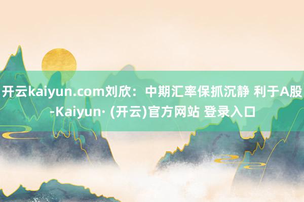 开云kaiyun.com刘欣：中期汇率保抓沉静 利于A股-K